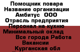 Помощник повара › Название организации ­ Амбитус, ООО › Отрасль предприятия ­ Персонал на кухню › Минимальный оклад ­ 15 000 - Все города Работа » Вакансии   . Курганская обл.,Притобольный р-н